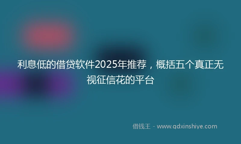 利息低的借贷软件2025年推荐，概括五个真正无视征信花的平台