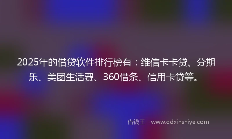 2025年的借贷软件排行榜有：维信卡卡贷、分期乐、美团生活费、360借条、信用卡贷等。
