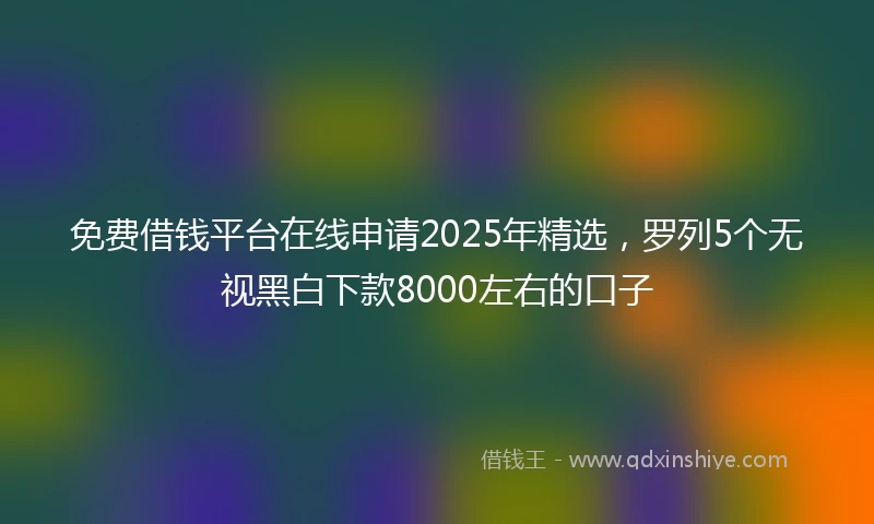 免费借钱平台在线申请2025年精选，罗列5个无视黑白下款8000左右的口子