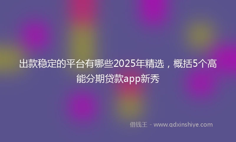 出款稳定的平台有哪些2025年精选,概括5个高能分期贷款app新秀