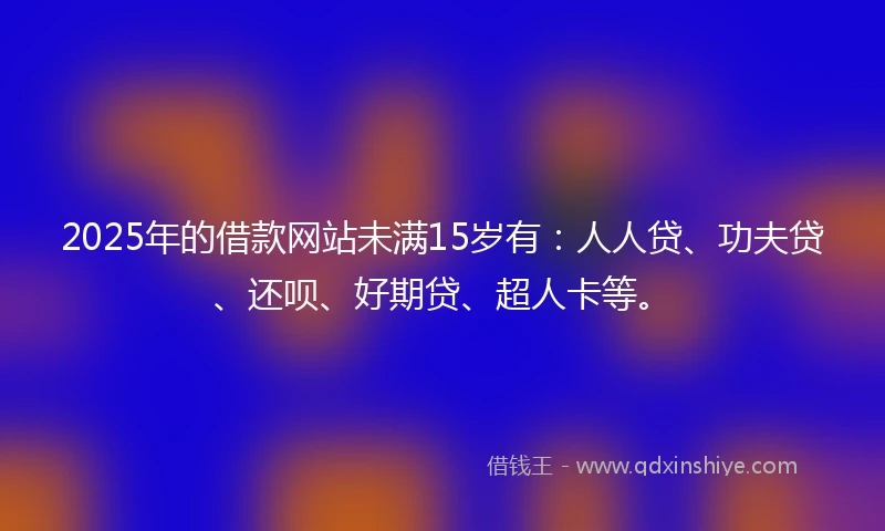 2025年的借款网站未满15岁有：人人贷、功夫贷、还呗、好期贷、超人卡等。