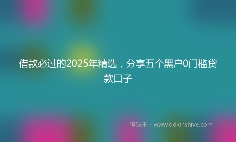 借款必过的2025年精选，分享五个黑户0门槛贷款口子
