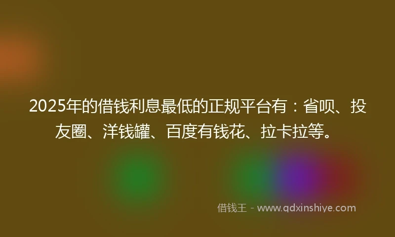 2025年的借钱利息最低的正规平台有：省呗、投友圈、洋钱罐、百度有钱花、拉卡拉等。