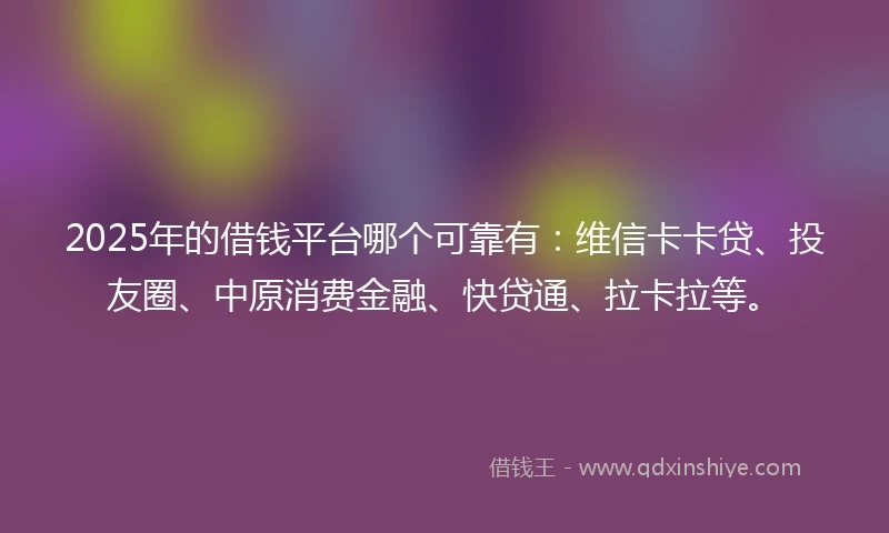 2025年的借钱平台哪个可靠有：维信卡卡贷、投友圈、中原消费金融、快贷通、拉卡拉等。