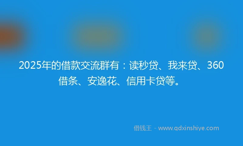 2025年的借款交流群有：读秒贷、我来贷、360借条、安逸花、信用卡贷等。