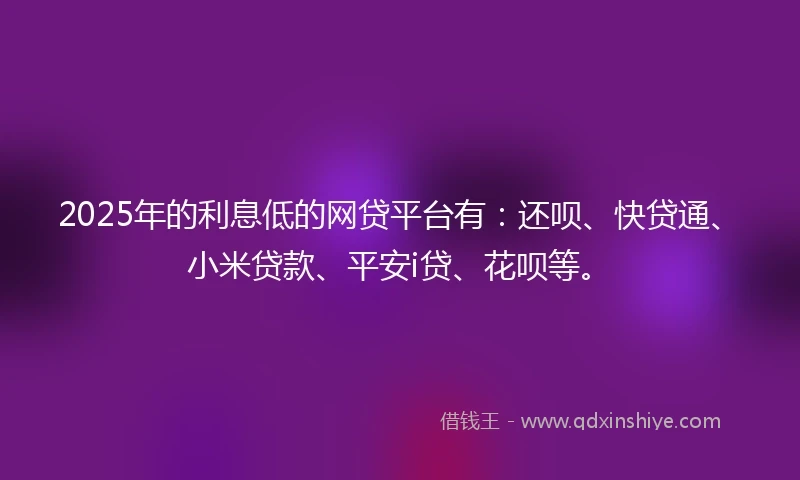 2025年的利息低的网贷平台有：还呗、快贷通、小米贷款、平安i贷、花呗等。