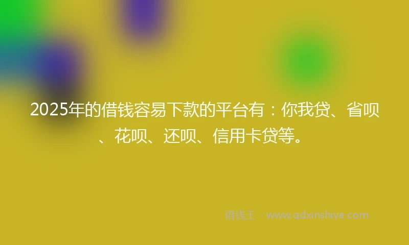 2025年的借钱容易下款的平台有：你我贷、省呗、花呗、还呗、信用卡贷等。