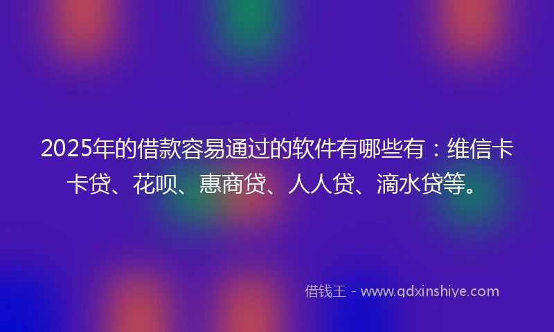 2025年的借款容易通过的软件有哪些有：维信卡卡贷、花呗、惠商贷、人人贷、滴水贷等。