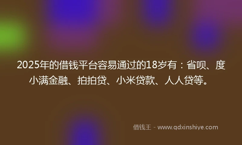 2025年的借钱平台容易通过的18岁有：省呗、度小满金融、拍拍贷、小米贷款、人人贷等。