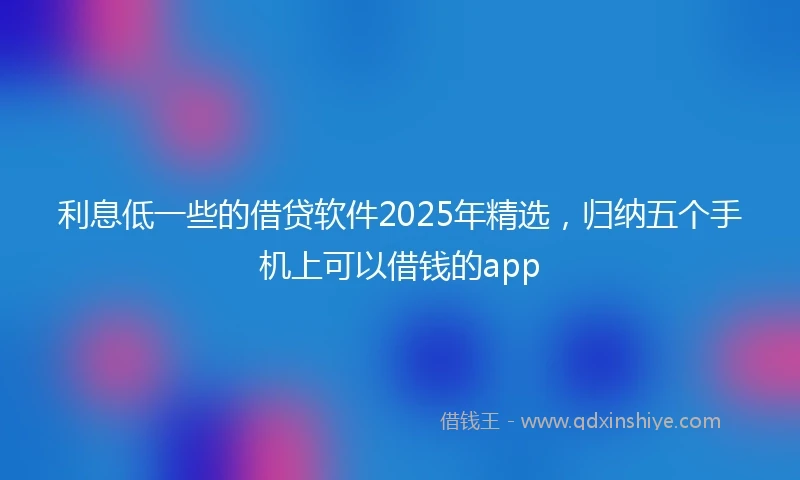 利息低一些的借贷软件2025年精选，归纳五个手机上可以借钱的app