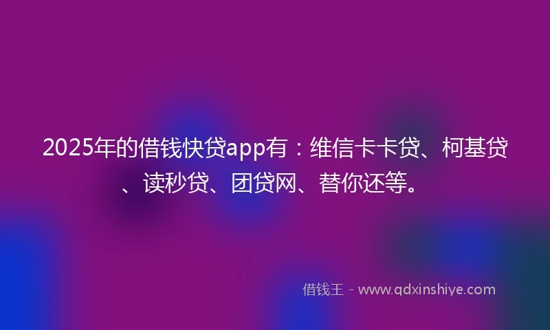 2025年的借钱快贷app有：维信卡卡贷、柯基贷、读秒贷、团贷网、替你还等。