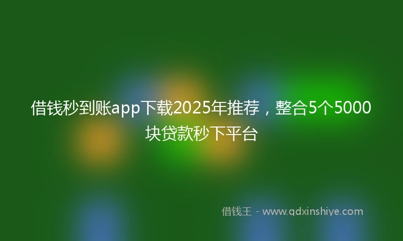 借钱秒到账app下载2025年推荐，整合5个5000块贷款秒下平台