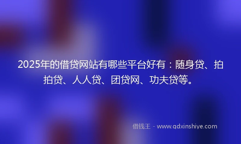 2025年的借贷网站有哪些平台好有：随身贷、拍拍贷、人人贷、团贷网、功夫贷等。