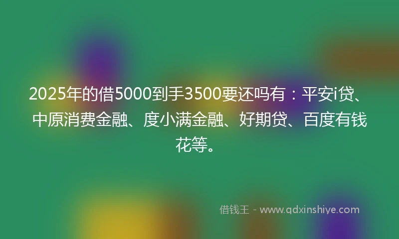 2025年的借5000到手3500要还吗有：平安i贷、中原消费金融、度小满金融、好期贷、百度有钱花等。