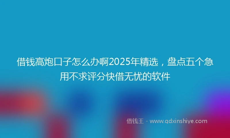 借钱高炮口子怎么办啊2025年精选，盘点五个急用不求评分快借无忧的软件