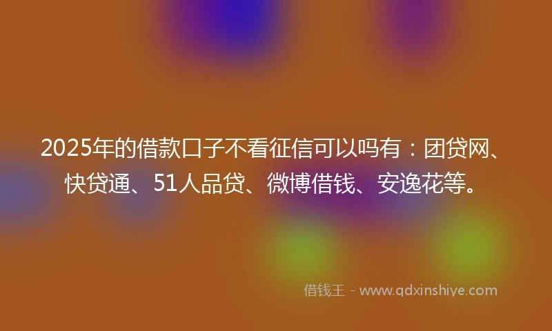 2025年的借款口子不看征信可以吗有:团贷网、快贷通、51人品贷、微博借钱、安逸花等。