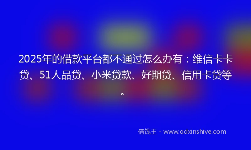 2025年的借款平台都不通过怎么办有：维信卡卡贷、51人品贷、小米贷款、好期贷、信用卡贷等。