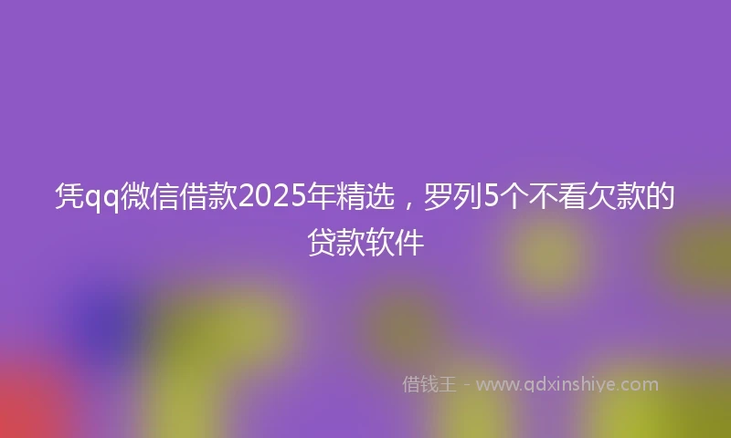 凭qq微信借款2025年精选，罗列5个不看欠款的贷款软件