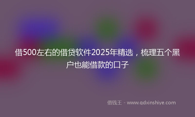 借500左右的借贷软件2025年精选,梳理五个黑户也能借款的口子