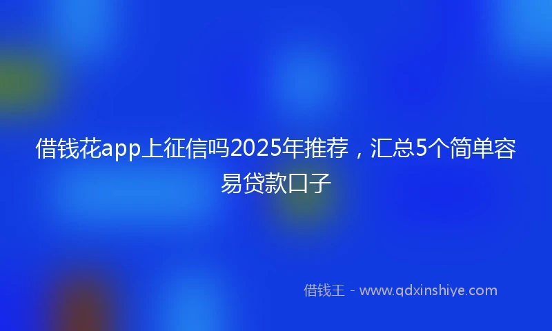 借钱花app上征信吗2025年推荐，汇总5个简单容易贷款口子