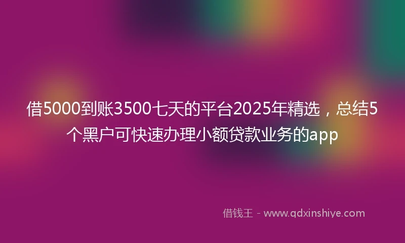 借5000到账3500七天的平台2025年精选，总结5个黑户可快速办理小额贷款业务的app