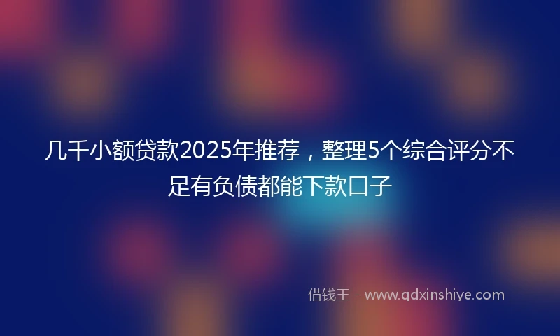 几千小额贷款2025年推荐，整理5个综合评分不足有负债都能下款口子