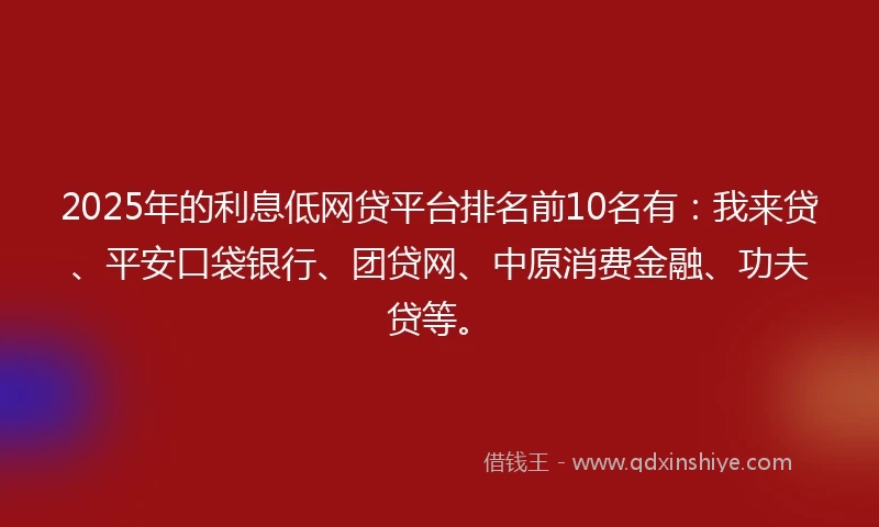 2025年的利息低网贷平台排名前10名有：我来贷、平安口袋银行、团贷网、中原消费金融、功夫贷等。