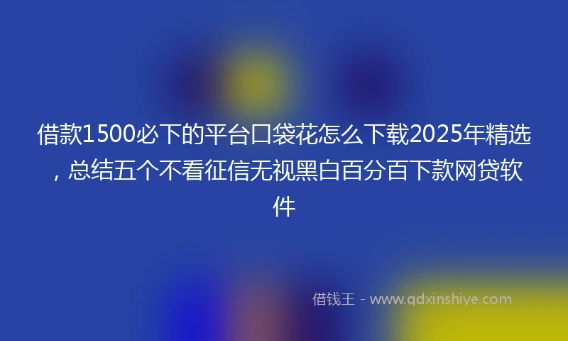 借款1500必下的平台口袋花怎么下载2025年精选，总结五个不看征信无视黑白百分百下款网贷软件