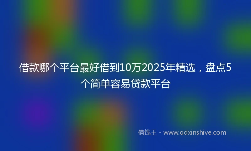 借款哪个平台最好借到10万2025年精选，盘点5个简单容易贷款平台