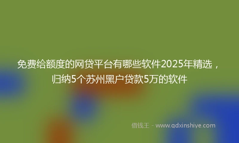 免费给额度的网贷平台有哪些软件2025年精选，归纳5个苏州黑户贷款5万的软件