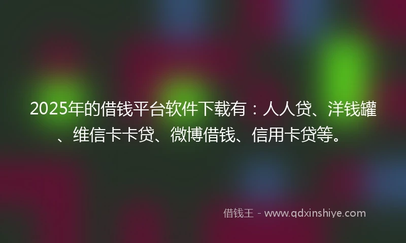 2025年的借钱平台软件下载有：人人贷、洋钱罐、维信卡卡贷、微博借钱、信用卡贷等。