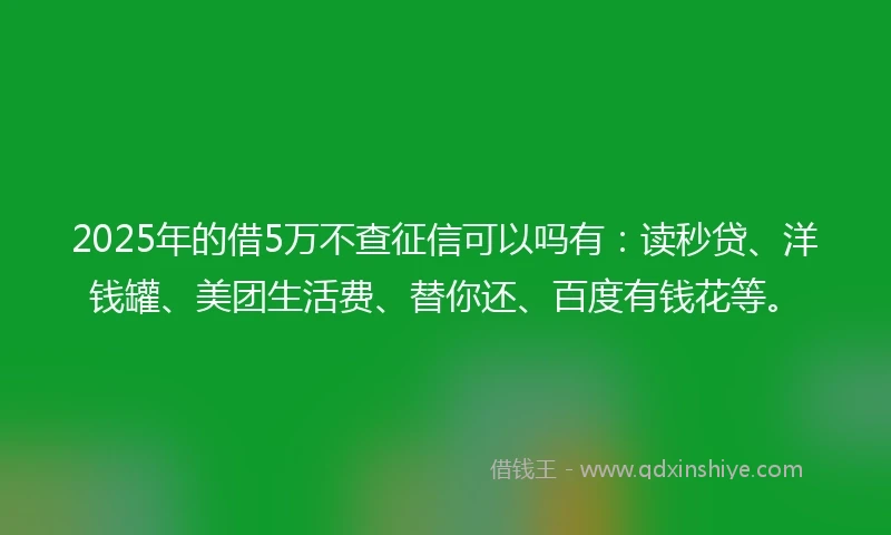 2025年的借5万不查征信可以吗有：读秒贷、洋钱罐、美团生活费、替你还、百度有钱花等。