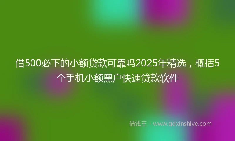借500必下的小额贷款可靠吗2025年精选，概括5个手机小额黑户快速贷款软件
