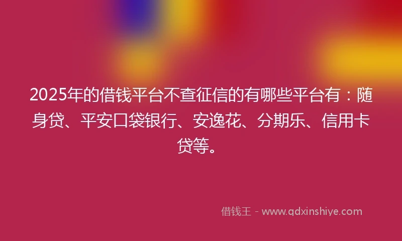 2025年的借钱平台不查征信的有哪些平台有：随身贷、平安口袋银行、安逸花、分期乐、信用卡贷等。