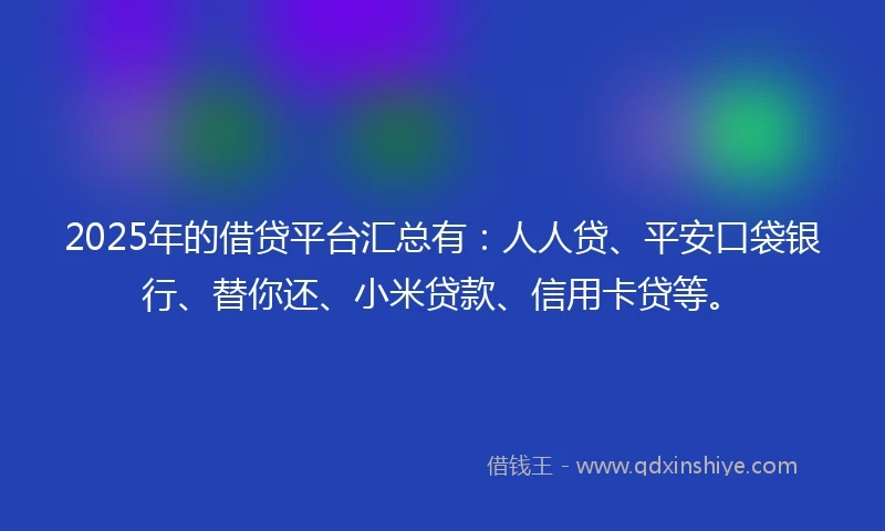 2025年的借贷平台汇总有：人人贷、平安口袋银行、替你还、小米贷款、信用卡贷等。