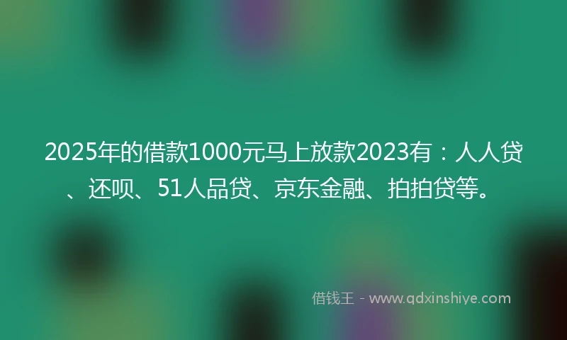 2025年的借款1000元马上放款2023有：人人贷、还呗、51人品贷、京东金融、拍拍贷等。