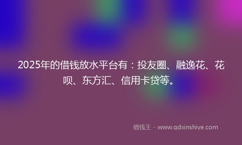 2025年的借钱放水平台有：投友圈、融逸花、花呗、东方汇、信用卡贷等。
