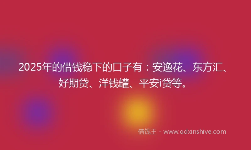 2025年的借钱稳下的口子有：安逸花、东方汇、好期贷、洋钱罐、平安i贷等。