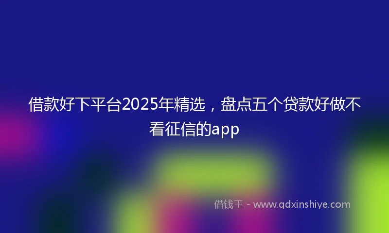 借款好下平台2025年精选，盘点五个贷款好做不看征信的app