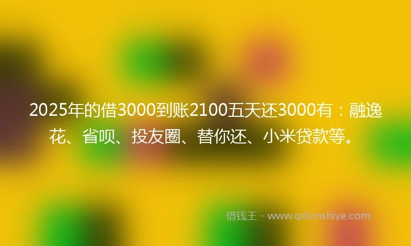 2025年的借3000到账2100五天还3000有:融逸花、省呗、投友圈、替你还、小米贷款等。