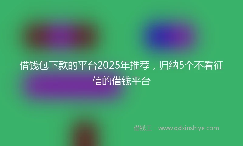 借钱包下款的平台2025年推荐，归纳5个不看征信的借钱平台