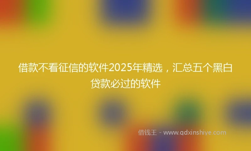 借款不看征信的软件2025年精选，汇总五个黑白贷款必过的软件