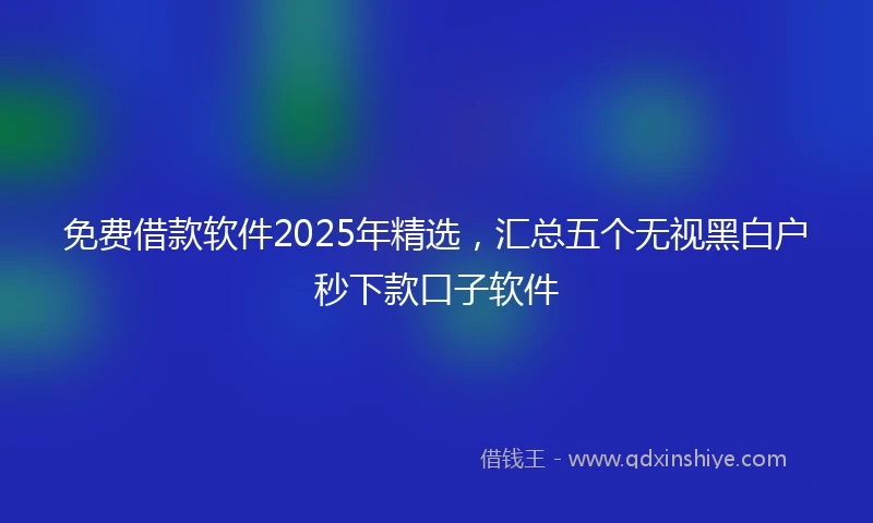 免费借款软件2025年精选，汇总五个无视黑白户秒下款口子软件
