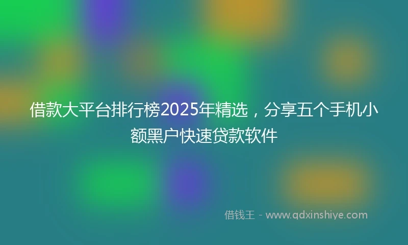 借款大平台排行榜2025年精选,分享五个手机小额黑户快速贷款软件