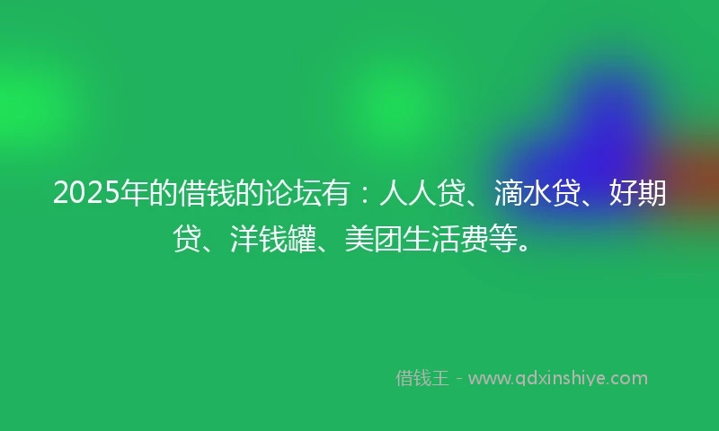 2025年的借钱的论坛有：人人贷、滴水贷、好期贷、洋钱罐、美团生活费等。