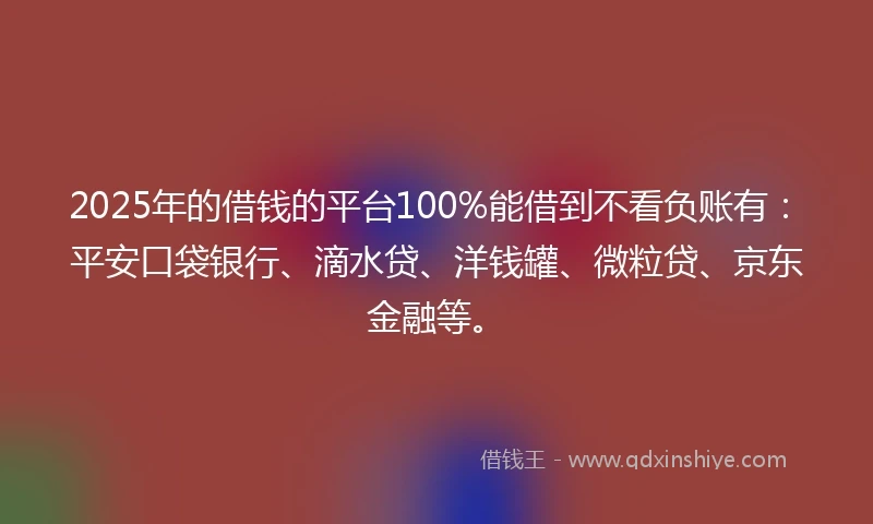 2025年的借钱的平台100%能借到不看负账有：平安口袋银行、滴水贷、洋钱罐、微粒贷、京东金融等。
