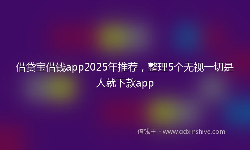 借贷宝借钱app2025年推荐，整理5个无视一切是人就下款app