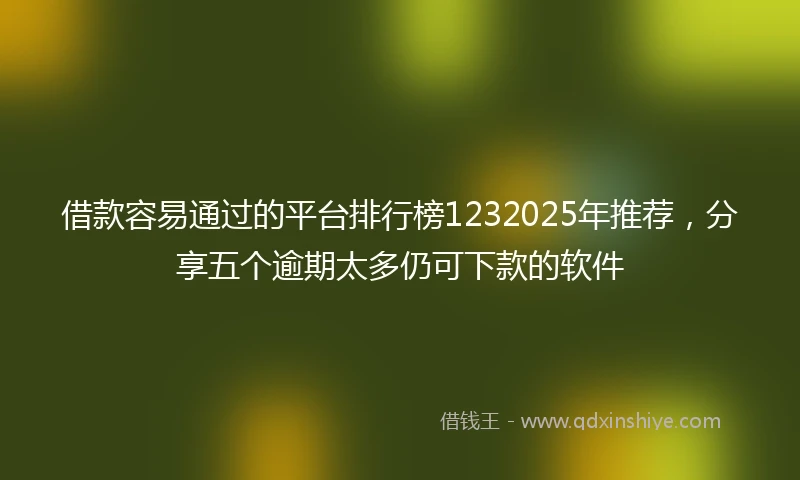 借款容易通过的平台排行榜1232025年推荐，分享五个逾期太多仍可下款的软件