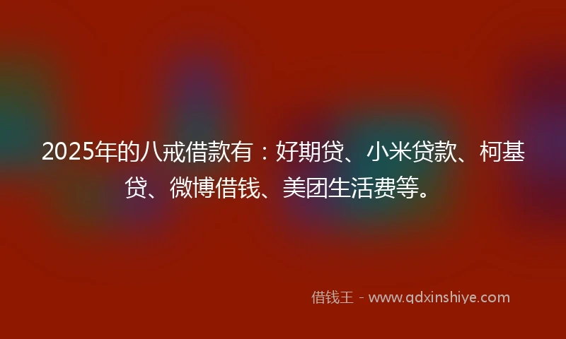 2025年的八戒借款有：好期贷、小米贷款、柯基贷、微博借钱、美团生活费等。