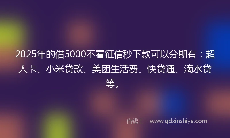 2025年的借5000不看征信秒下款可以分期有：超人卡、小米贷款、美团生活费、快贷通、滴水贷等。